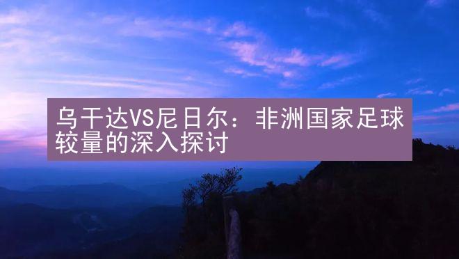 乌干达VS尼日尔：非洲国家足球较量的深入探讨